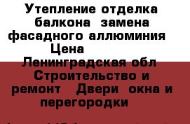 Утепление отделка балкона, замена фасадного аллюминия › Цена ­ 5 000 - Ленинградская обл. Строительство и ремонт » Двери, окна и перегородки   